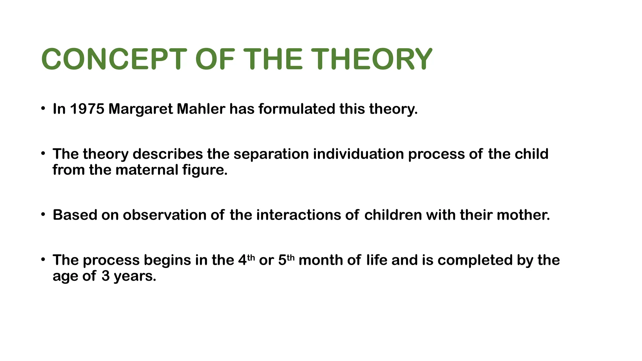 CONCEPT OF THE THEORY
• In 1975 Margaret Mahler has formulated this theory.
• The theory describes the separation individuation process of the child
from the maternal figure.
• Based on observation of the interactions of children with their mother.
• The process begins in the 4th
or 5th
month of life and is completed by the
age of 3 years.
 