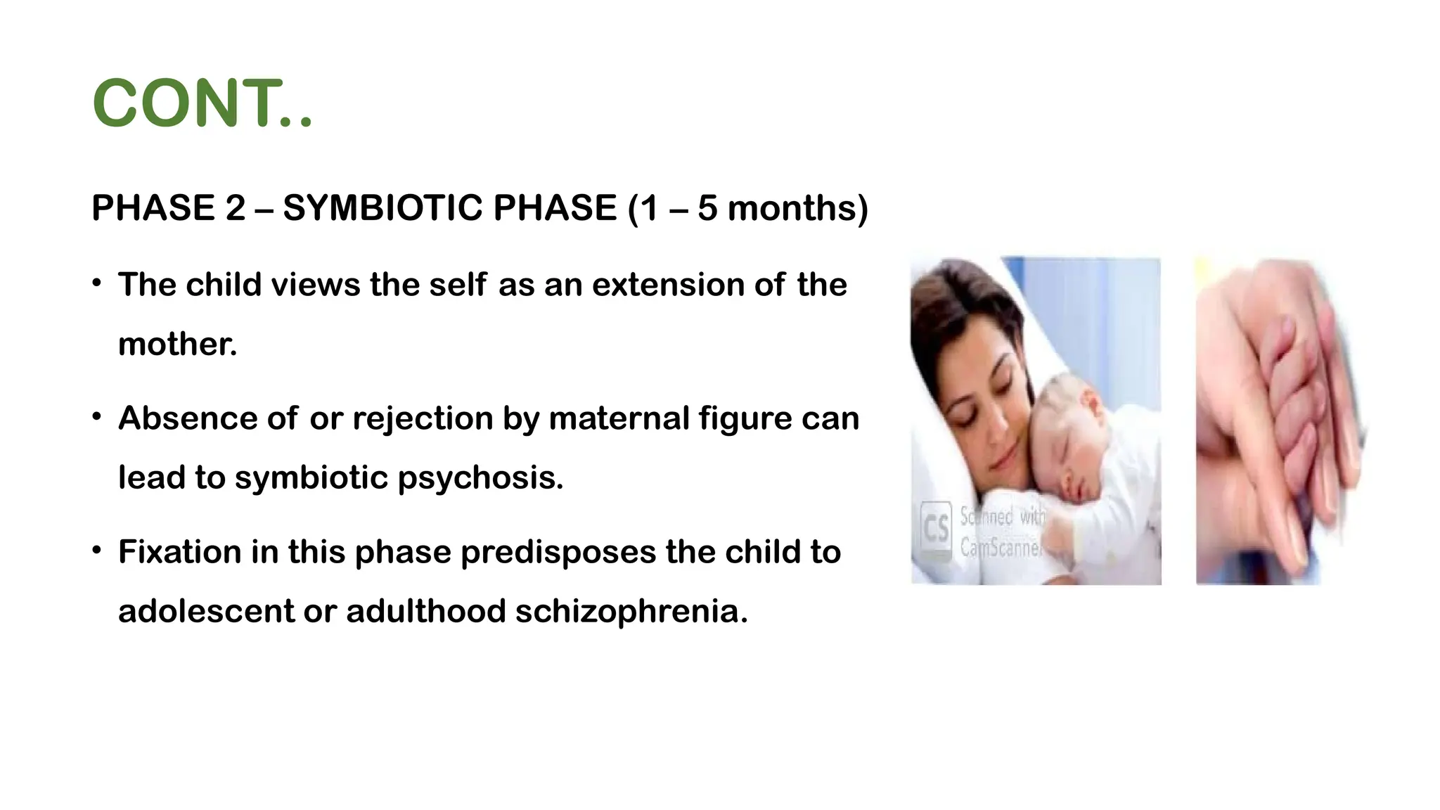 CONT..
PHASE 2 – SYMBIOTIC PHASE (1 – 5 months)
• The child views the self as an extension of the
mother.
• Absence of or rejection by maternal figure can
lead to symbiotic psychosis.
• Fixation in this phase predisposes the child to
adolescent or adulthood schizophrenia.
 