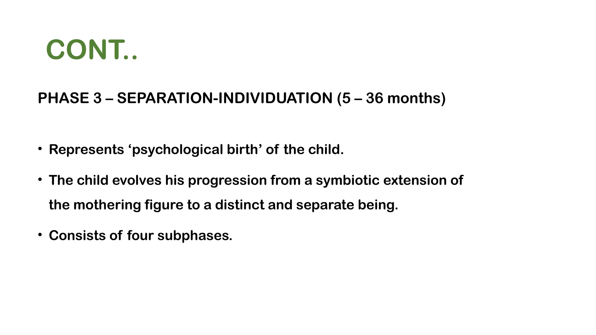 CONT..
PHASE 3 – SEPARATION-INDIVIDUATION (5 – 36 months)
• Represents ‘psychological birth’ of the child.
• The child evolves his progression from a symbiotic extension of
the mothering figure to a distinct and separate being.
• Consists of four subphases.
 