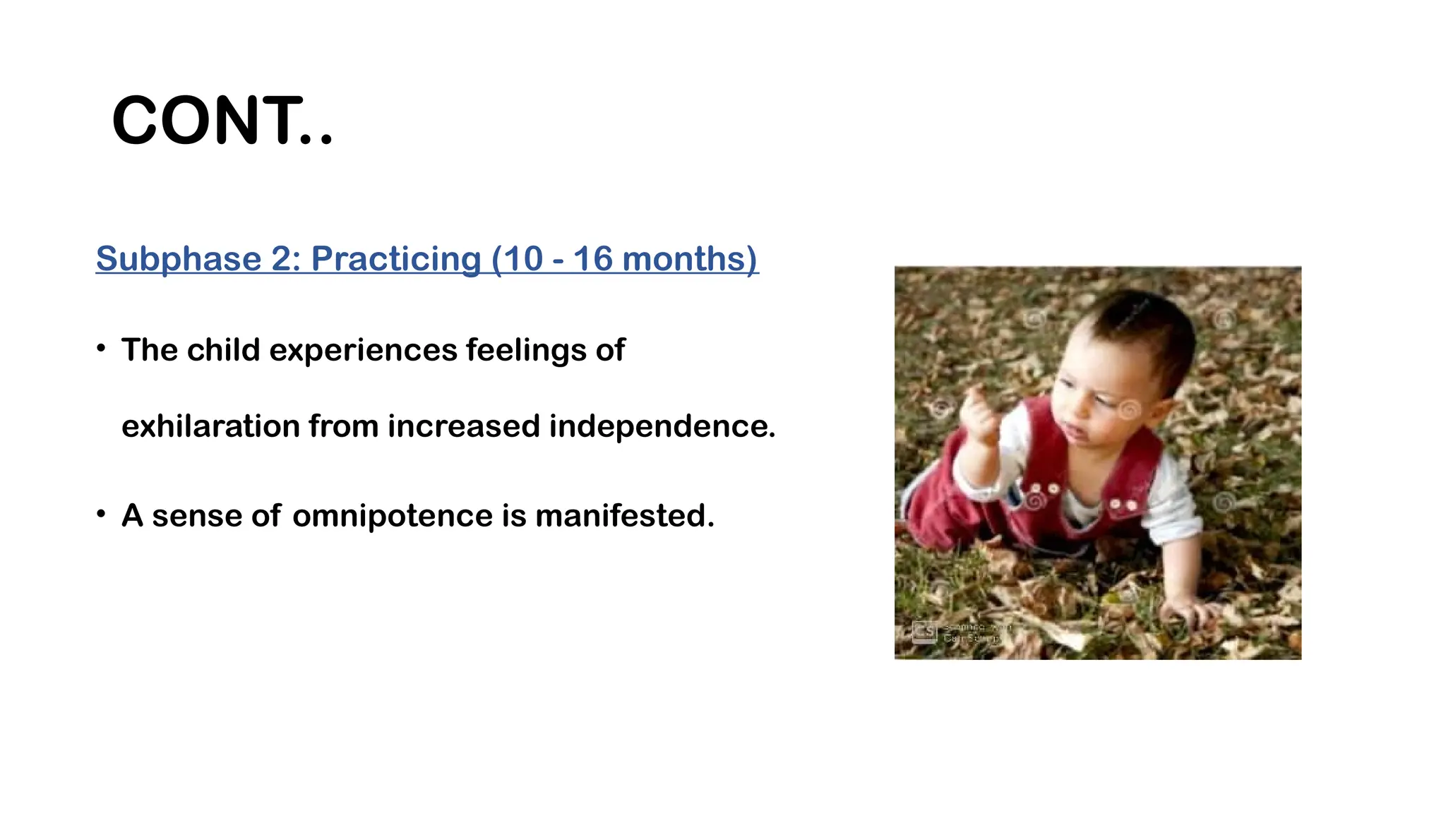 CONT..
Subphase 2: Practicing (10 - 16 months)
• The child experiences feelings of
exhilaration from increased independence.
• A sense of omnipotence is manifested.
 
