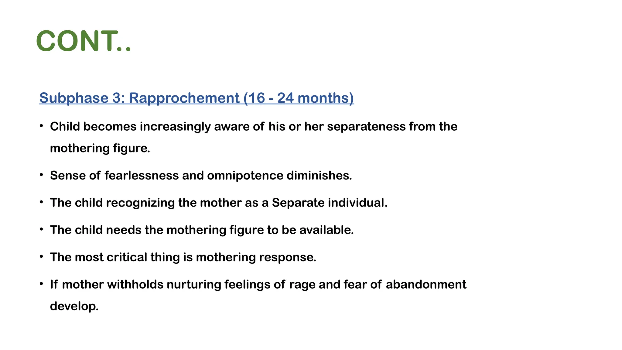 CONT..
Subphase 3: Rapprochement (16 - 24 months)
• Child becomes increasingly aware of his or her separateness from the
mothering figure.
• Sense of fearlessness and omnipotence diminishes.
• The child recognizing the mother as a Separate individual.
• The child needs the mothering figure to be available.
• The most critical thing is mothering response.
• If mother withholds nurturing feelings of rage and fear of abandonment
develop.
 