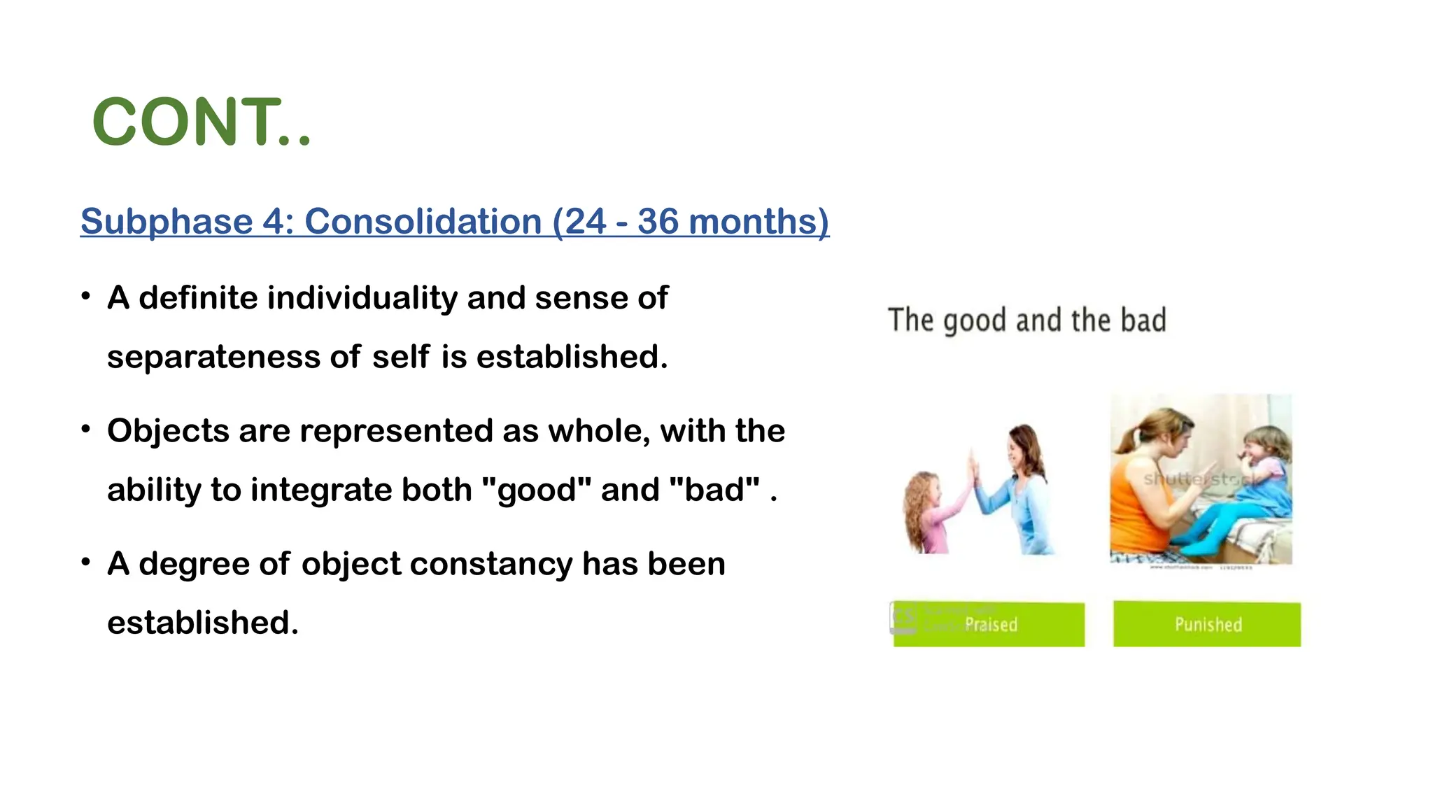 CONT..
Subphase 4: Consolidation (24 - 36 months)
• A definite individuality and sense of
separateness of self is established.
• Objects are represented as whole, with the
ability to integrate both "good" and "bad" .
• A degree of object constancy has been
established.
 