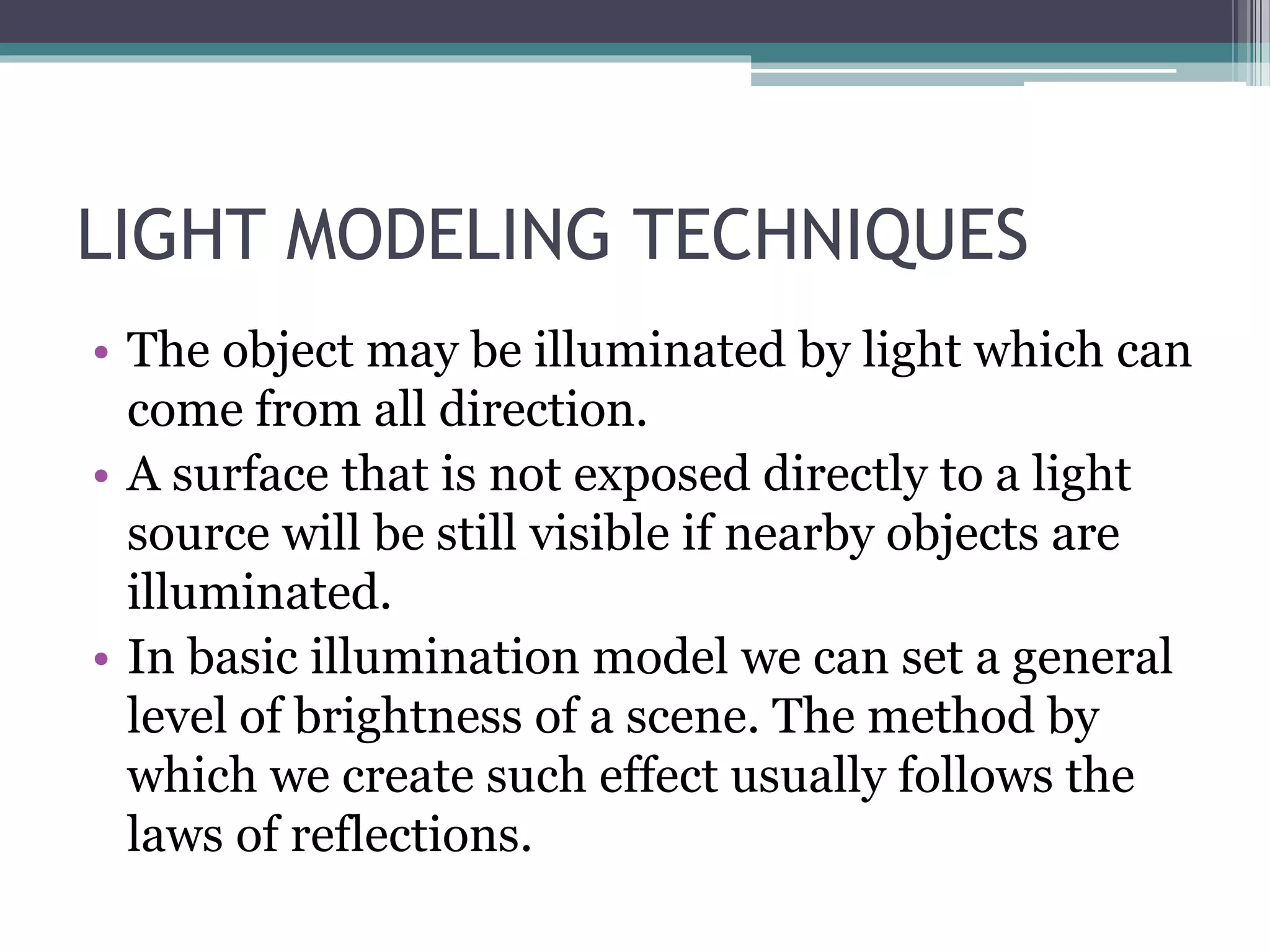 LIGHT MODELING TECHNIQUES
• The object may be illuminated by light which can
come from all direction.
• A surface that is not exposed directly to a light
source will be still visible if nearby objects are
illuminated.
• In basic illumination model we can set a general
level of brightness of a scene. The method by
which we create such effect usually follows the
laws of reflections.
 