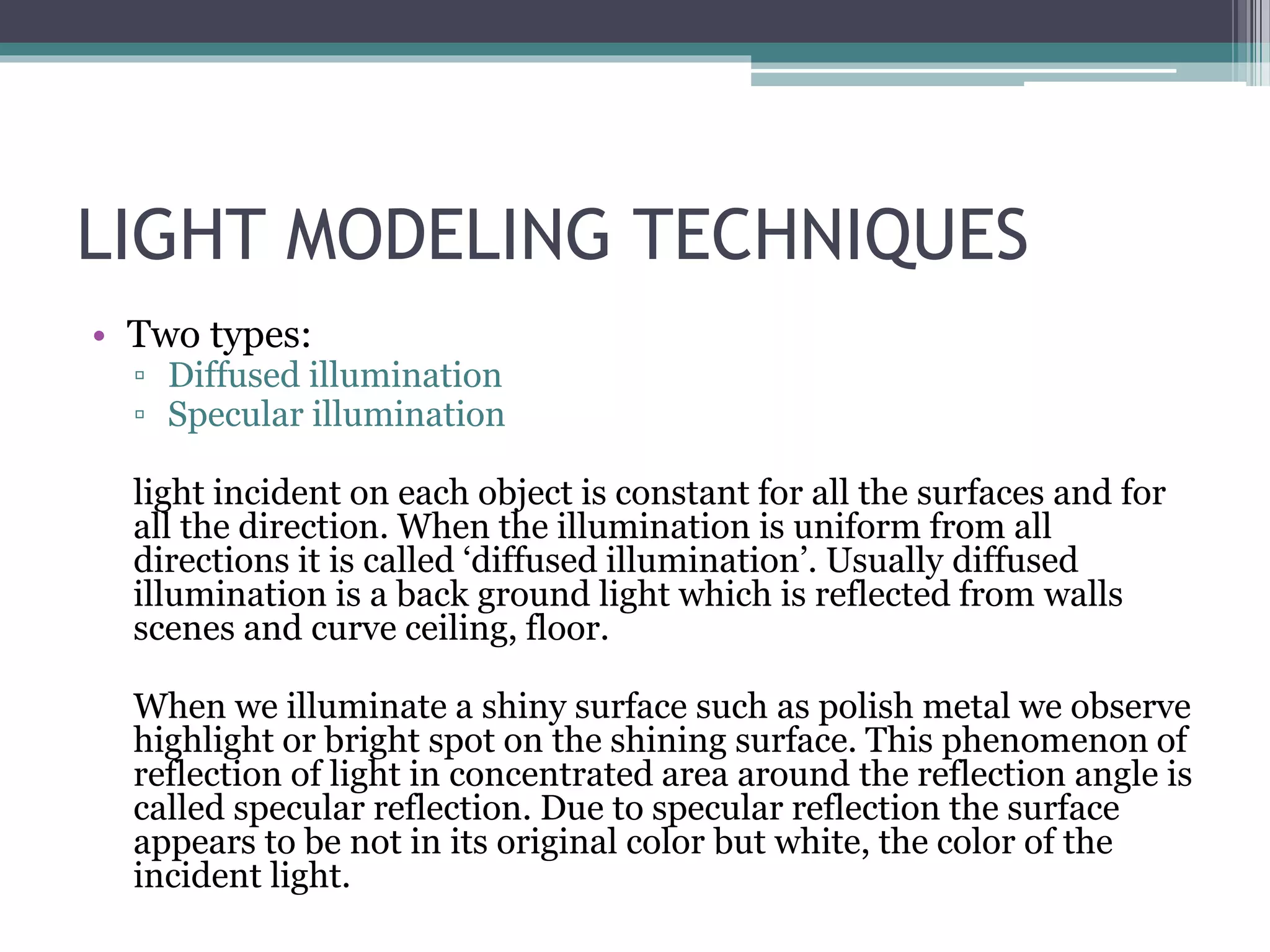 LIGHT MODELING TECHNIQUES
• Two types:
▫ Diffused illumination
▫ Specular illumination
light incident on each object is constant for all the surfaces and for
all the direction. When the illumination is uniform from all
directions it is called ‘diffused illumination’. Usually diffused
illumination is a back ground light which is reflected from walls
scenes and curve ceiling, floor.
When we illuminate a shiny surface such as polish metal we observe
highlight or bright spot on the shining surface. This phenomenon of
reflection of light in concentrated area around the reflection angle is
called specular reflection. Due to specular reflection the surface
appears to be not in its original color but white, the color of the
incident light.
 