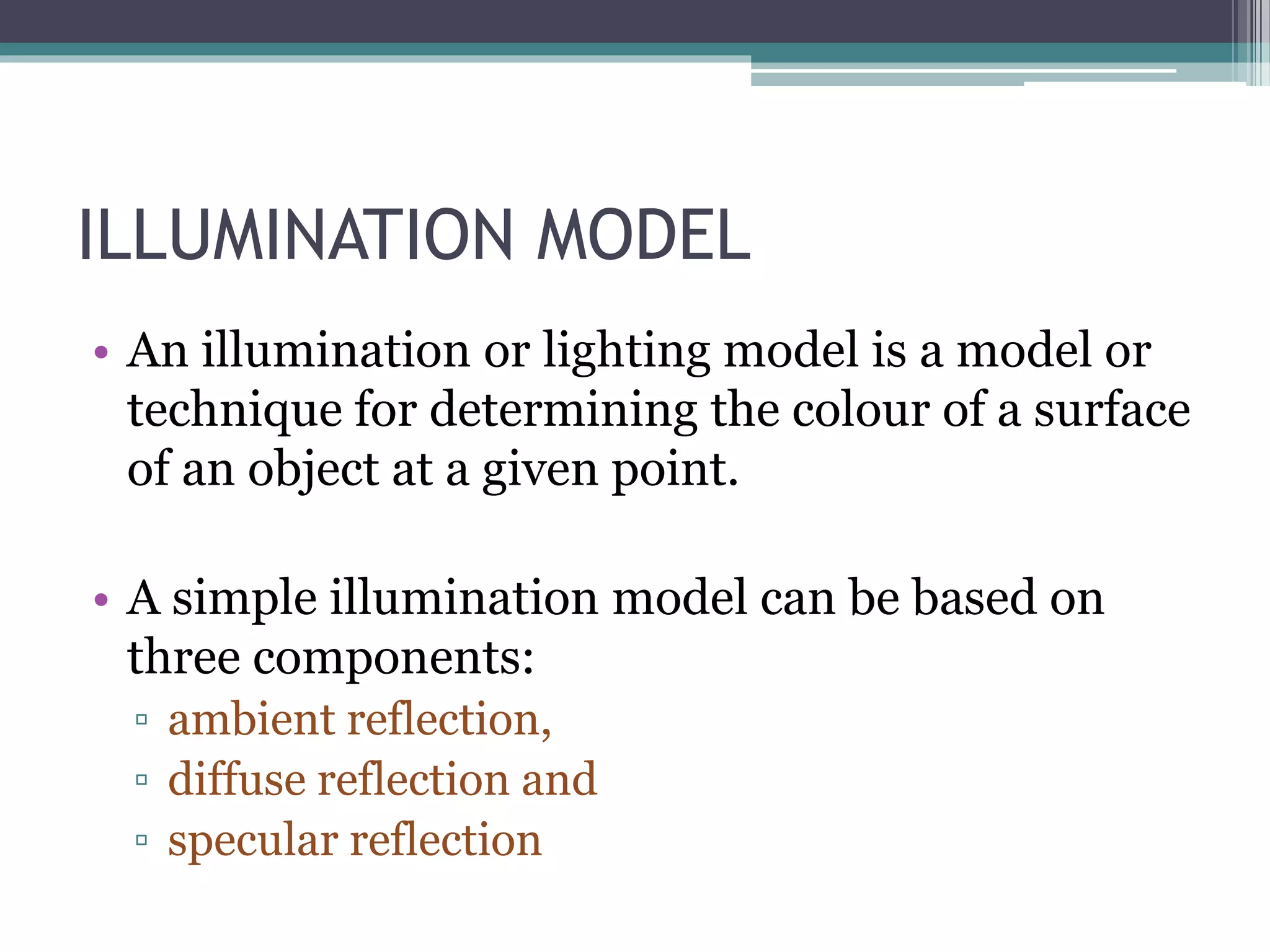 ILLUMINATION MODEL
• An illumination or lighting model is a model or
technique for determining the colour of a surface
of an object at a given point.
• A simple illumination model can be based on
three components:
▫ ambient reflection,
▫ diffuse reflection and
▫ specular reflection
 