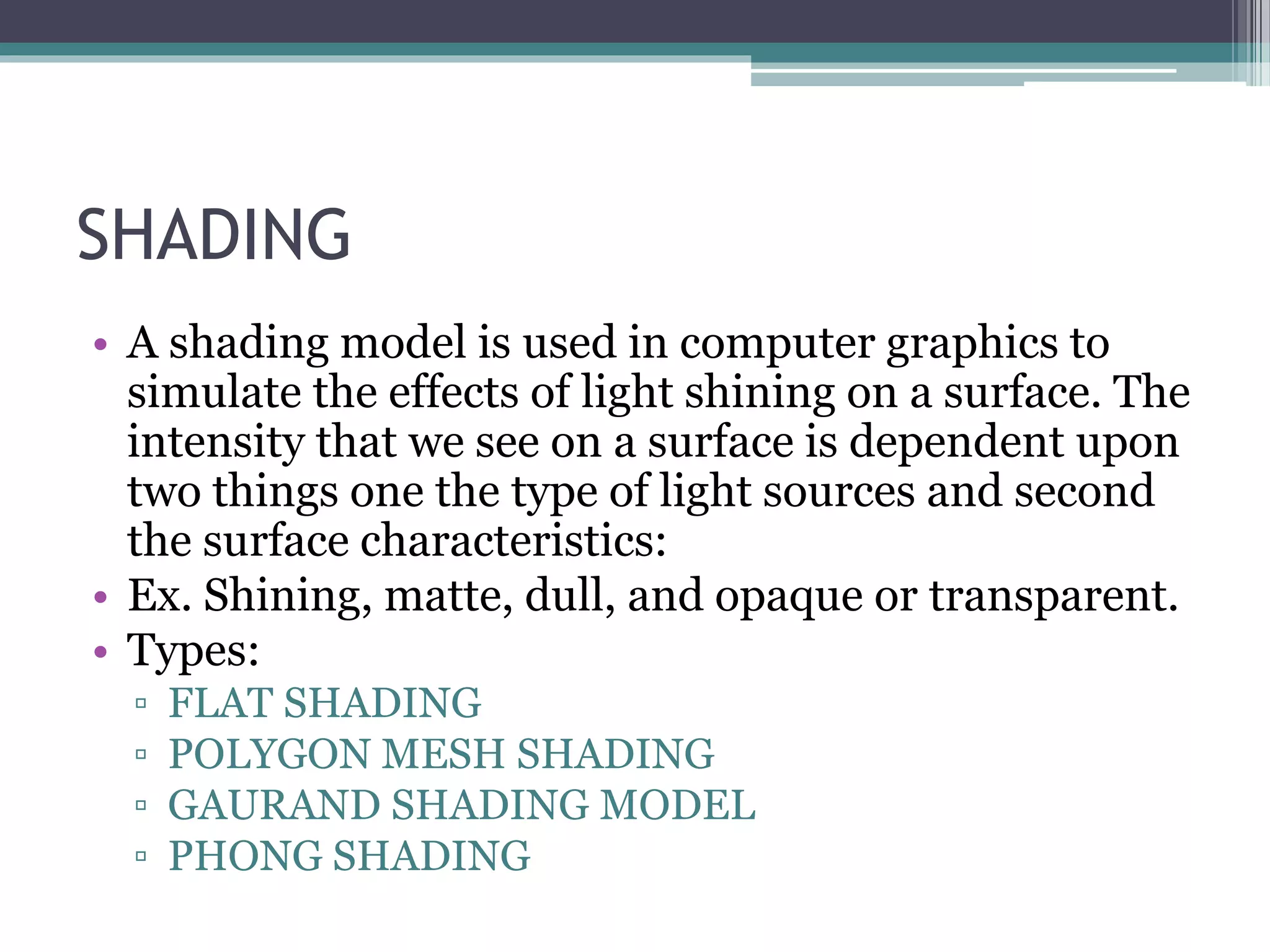 SHADING
• A shading model is used in computer graphics to
simulate the effects of light shining on a surface. The
intensity that we see on a surface is dependent upon
two things one the type of light sources and second
the surface characteristics:
• Ex. Shining, matte, dull, and opaque or transparent.
• Types:
▫ FLAT SHADING
▫ POLYGON MESH SHADING
▫ GAURAND SHADING MODEL
▫ PHONG SHADING
 