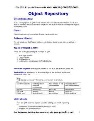 For QTP Scripts & Documents Visit:               www.gcreddy.com

                   Object Repository
Object Repository:

It is a storage place of QTP where we can store the objects information and it also
acts as interface between the test script and the AUT in order to identify the objects
during execution.

Object:

Object is something, which has structure and properties.

Software objects:

We call windows, WebPages, buttons, edit boxes, check boxes etc.. as software
objects.

Types of Object in QTP:

There are four types of object available in QTP.

   1.   Run time objects
   2.   Test objects
   3.   Utility objects
   4.   Automation objects/User defined objects.



Run time objects: The objects present in the AUT. Ex: Buttons, links, etc…

Test Objects: References of Run time objects. Ex: WinEdit, WinButton,
WebButton, Link, etc…

   Note:
   Test objects names vary from one environment to another.
   Ex:
   Run time objects   Test objects in      Test objects in VB      Test objects in
                      windows              Environment             web Environment
                      Environment
   buttons            WinButton            VBButton                WebButton
   Edit box           WinEdit              VBEdit                  WebEdit
   Check box          Wincheckbox          Vbcheckbox              Webcheckbox


Utility objects

   They are QTP reserved objects used for testing and result reporting.
   Ex:
   1. SystemUtil for launching/closing the application.
   2. Reporter for defining results.

For Software Testing Documents visit: ww.gcreddy.net                                     1
 