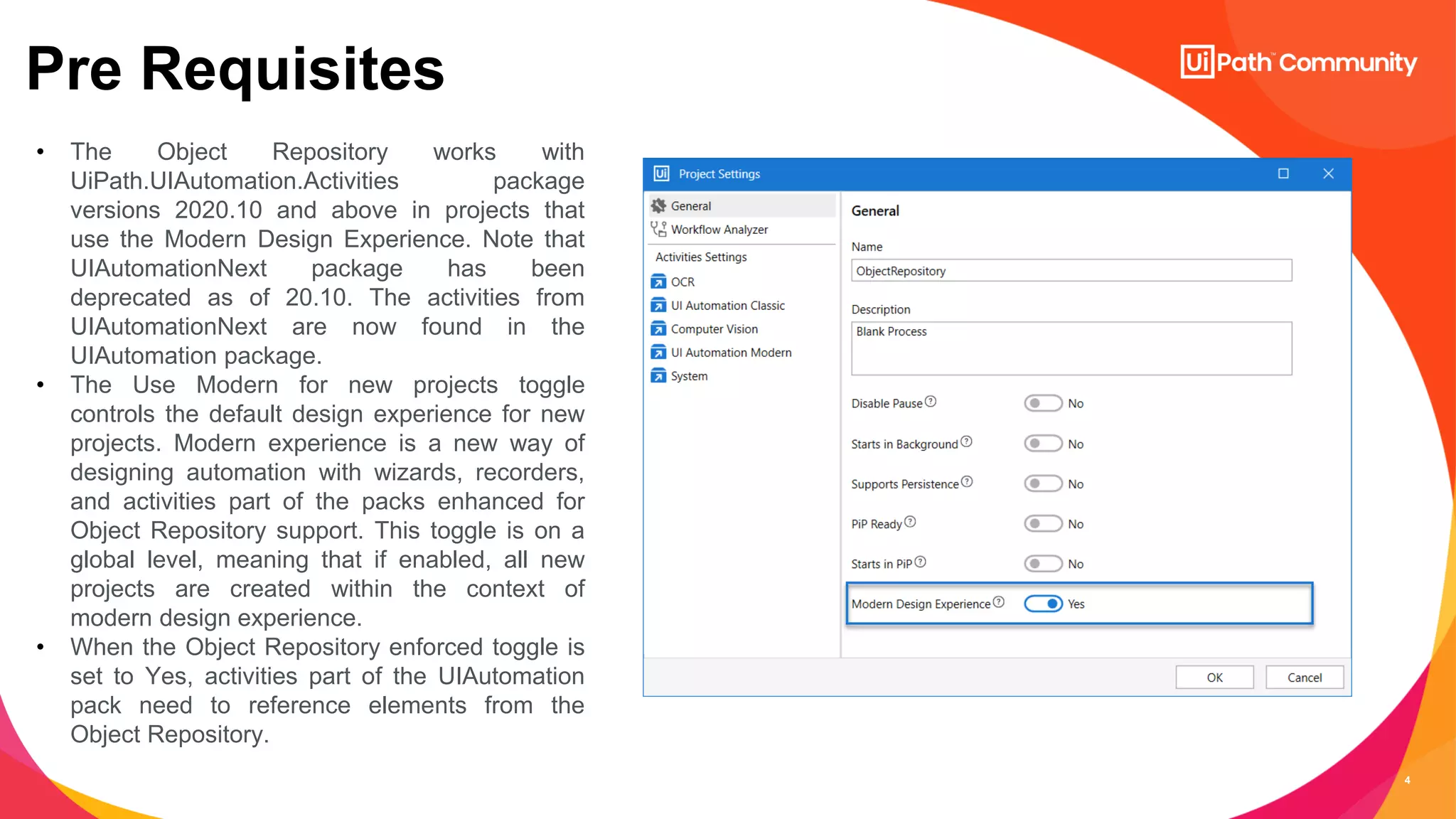 4
Pre Requisites
• The Object Repository works with
UiPath.UIAutomation.Activities package
versions 2020.10 and above in projects that
use the Modern Design Experience. Note that
UIAutomationNext package has been
deprecated as of 20.10. The activities from
UIAutomationNext are now found in the
UIAutomation package.
• The Use Modern for new projects toggle
controls the default design experience for new
projects. Modern experience is a new way of
designing automation with wizards, recorders,
and activities part of the packs enhanced for
Object Repository support. This toggle is on a
global level, meaning that if enabled, all new
projects are created within the context of
modern design experience.
• When the Object Repository enforced toggle is
set to Yes, activities part of the UIAutomation
pack need to reference elements from the
Object Repository.
 
