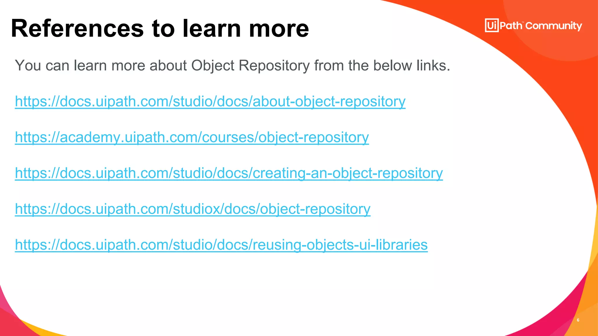 6
References to learn more
You can learn more about Object Repository from the below links.
https://docs.uipath.com/studio/docs/about-object-repository
https://academy.uipath.com/courses/object-repository
https://docs.uipath.com/studio/docs/creating-an-object-repository
https://docs.uipath.com/studiox/docs/object-repository
https://docs.uipath.com/studio/docs/reusing-objects-ui-libraries
 
