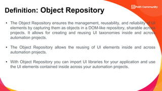 2
Definition: Object Repository
• The Object Repository ensures the management, reusability, and reliability of UI
elements by capturing them as objects in a DOM-like repository, sharable across
projects. It allows for creating and reusing UI taxonomies inside and across
automation projects.
• The Object Repository allows the reusing of UI elements inside and across
automation projects.
• With Object Repository you can import UI libraries for your application and use
the UI elements contained inside across your automation projects.
 