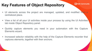 3
Key Features of Object Repository
• UI elements across the project are managed, updated, and modified from a
centralized place.
• View a list of all your UI activities inside your process by using the UI Activities
tab inside Object Repository panel.
• Quickly capture elements you need in your automation with the Capture
Elements wizard.
• Increased selector reliability with the help of the Capture Elements recorder that
captures elements, together with their anchors.
 