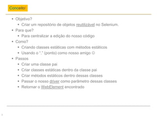  Objetivo?
 Criar um repositório de objetos reutilizável no Selenium.
 Para que?
 Para centralizar a edição do nosso código
 Como?
 Criando classes estáticas com métodos estáticos
 Usando o “.” (ponto) como nosso amigo 
 Passos
 Criar uma classe pai
 Criar classes estáticas dentro da classe pai
 Criar métodos estáticos dentro dessas classes
 Passar o nosso driver como parâmetro dessas classes
 Retornar o WebElement encontrado
Conceito!
2
 