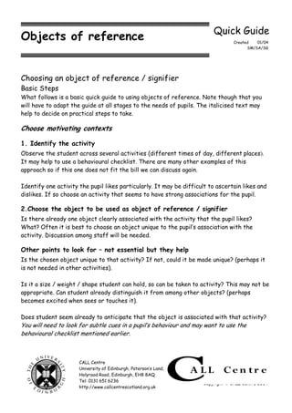 Quick Guide
Objects of reference                                                              Created   01/04
                                                                                        SM/SA/SG




Choosing an object of reference / signifier
Basic Steps
What follows is a basic quick guide to using objects of reference. Note though that you
will have to adapt the guide at all stages to the needs of pupils. The italicised text may
help to decide on practical steps to take.

Choose motivating contexts

1. Identify the activity
Observe the student across several activities (different times of day, different places).
It may help to use a behavioural checklist. There are many other examples of this
approach so if this one does not fit the bill we can discuss again.

Identify one activity the pupil likes particularly. It may be difficult to ascertain likes and
dislikes. If so choose an activity that seems to have strong associations for the pupil.

2.Choose the object to be used as object of reference / signifier
Is there already one object clearly associated with the activity that the pupil likes?
What? Often it is best to choose an object unique to the pupil’s association with the
activity. Discussion among staff will be needed.

Other points to look for – not essential but they help
Is the chosen object unique to that activity? If not, could it be made unique? (perhaps it
is not needed in other activities).

Is it a size / weight / shape student can hold, so can be taken to activity? This may not be
appropriate. Can student already distinguish it from among other objects? (perhaps
becomes excited when sees or touches it).

Does student seem already to anticipate that the object is associated with that activity?
You will need to look for subtle cues in a pupil’s behaviour and may want to use the
behavioural checklist mentioned earlier.



                      CALL Centre
                      University of Edinburgh, Paterson’s Land,
                      Holyrood Road, Edinburgh, EH8 8AQ
                      Tel: 0131 651 6236
                                                                     Copyright  CALL Centre 2004
                      http://www.callcentrescotland.org.uk
 