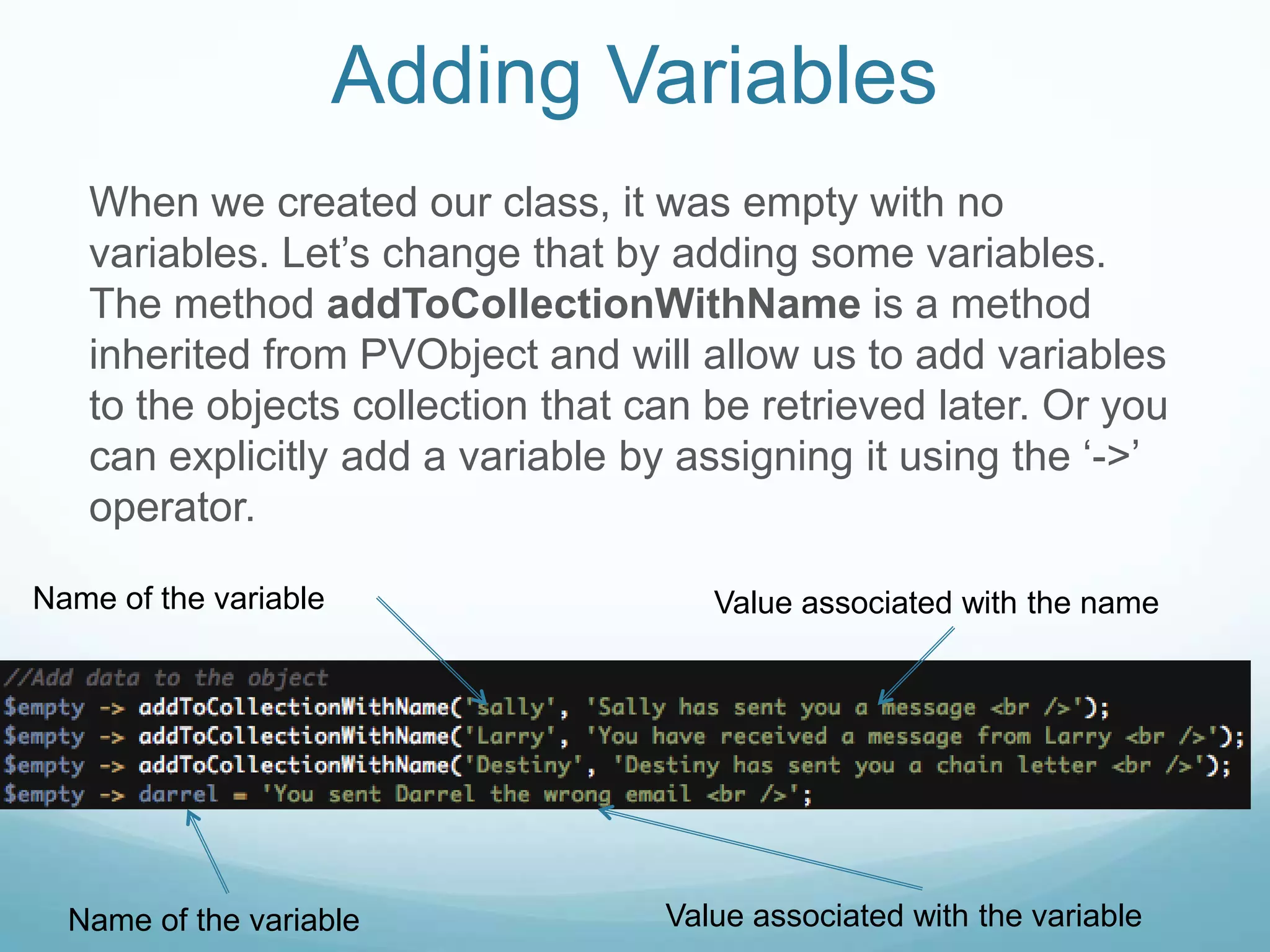 Adding Variables
   When we created our class, it was empty with no
   variables. Let’s change that by adding some variables.
   The method addToCollectionWithName is a method
   inherited from PVObject and will allow us to add variables
   to the objects collection that can be retrieved later. Or you
   can explicitly add a variable by assigning it using the ‘->’
   operator.

Name of the variable                  Value associated with the name




  Name of the variable             Value associated with the variable
 