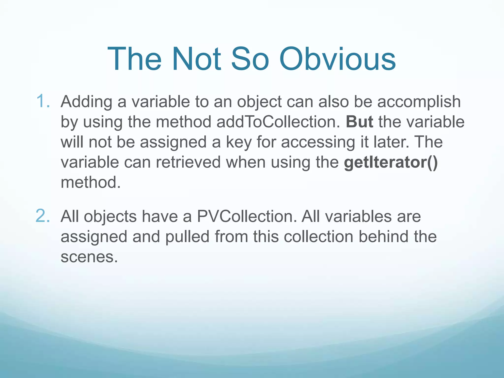 The Not So Obvious
1. Adding a variable to an object can also be accomplish
   by using the method addToCollection. But the variable
   will not be assigned a key for accessing it later. The
   variable can retrieved when using the getIterator()
   method.

2. All objects have a PVCollection. All variables are
   assigned and pulled from this collection behind the
   scenes.
 