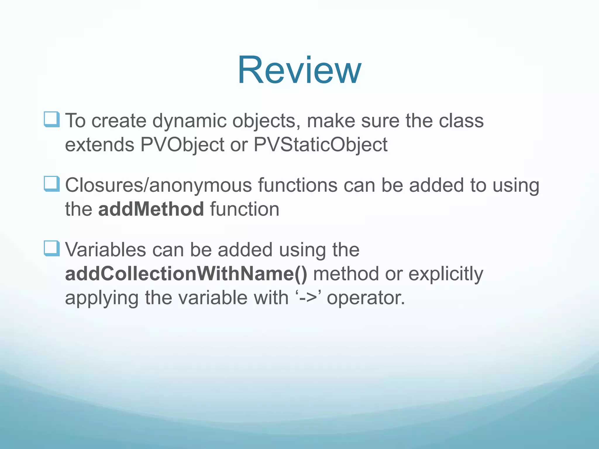 Review
 To create dynamic objects, make sure the class
  extends PVObject or PVStaticObject

 Closures/anonymous functions can be added to using
  the addMethod function

 Variables can be added using the
  addCollectionWithName() method or explicitly
  applying the variable with ‘->’ operator.
 