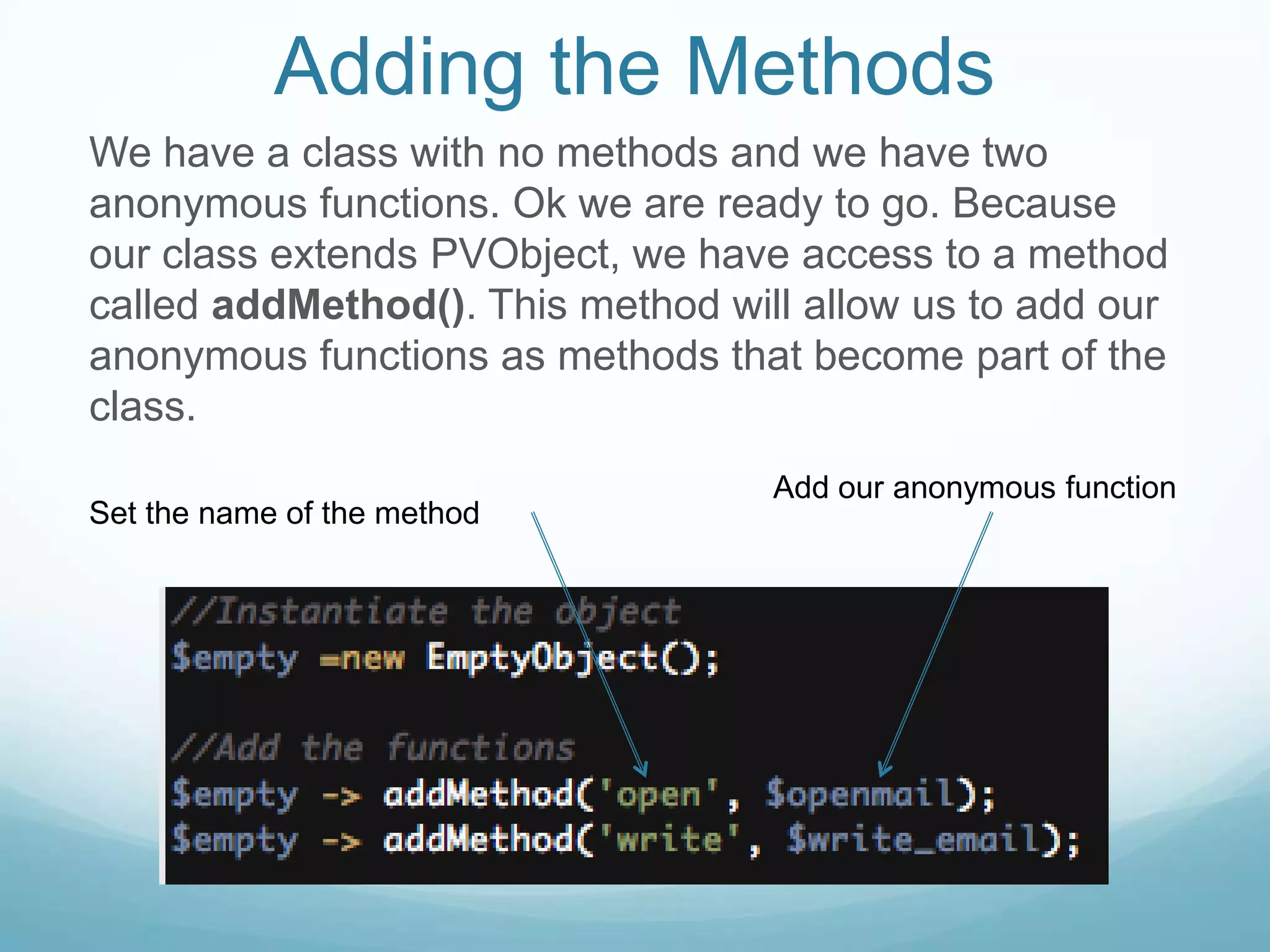 Adding the Methods
We have a class with no methods and we have two
anonymous functions. Ok we are ready to go. Because
our class extends PVObject, we have access to a method
called addMethod(). This method will allow us to add our
anonymous functions as methods that become part of the
class.
                                   Add our anonymous function
Set the name of the method
 
