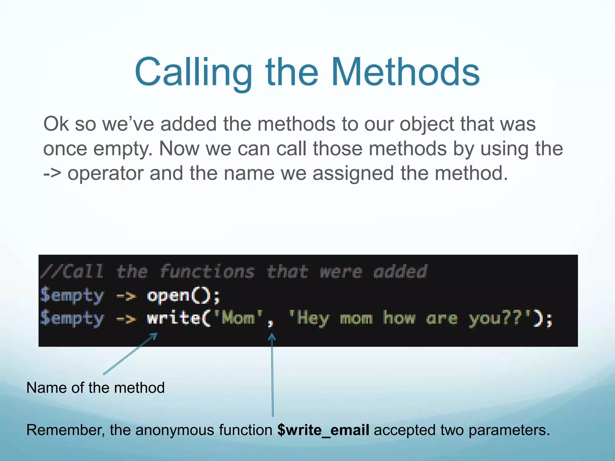 Calling the Methods
  Ok so we’ve added the methods to our object that was
  once empty. Now we can call those methods by using the
  -> operator and the name we assigned the method.




Name of the method

Remember, the anonymous function $write_email accepted two parameters.
 