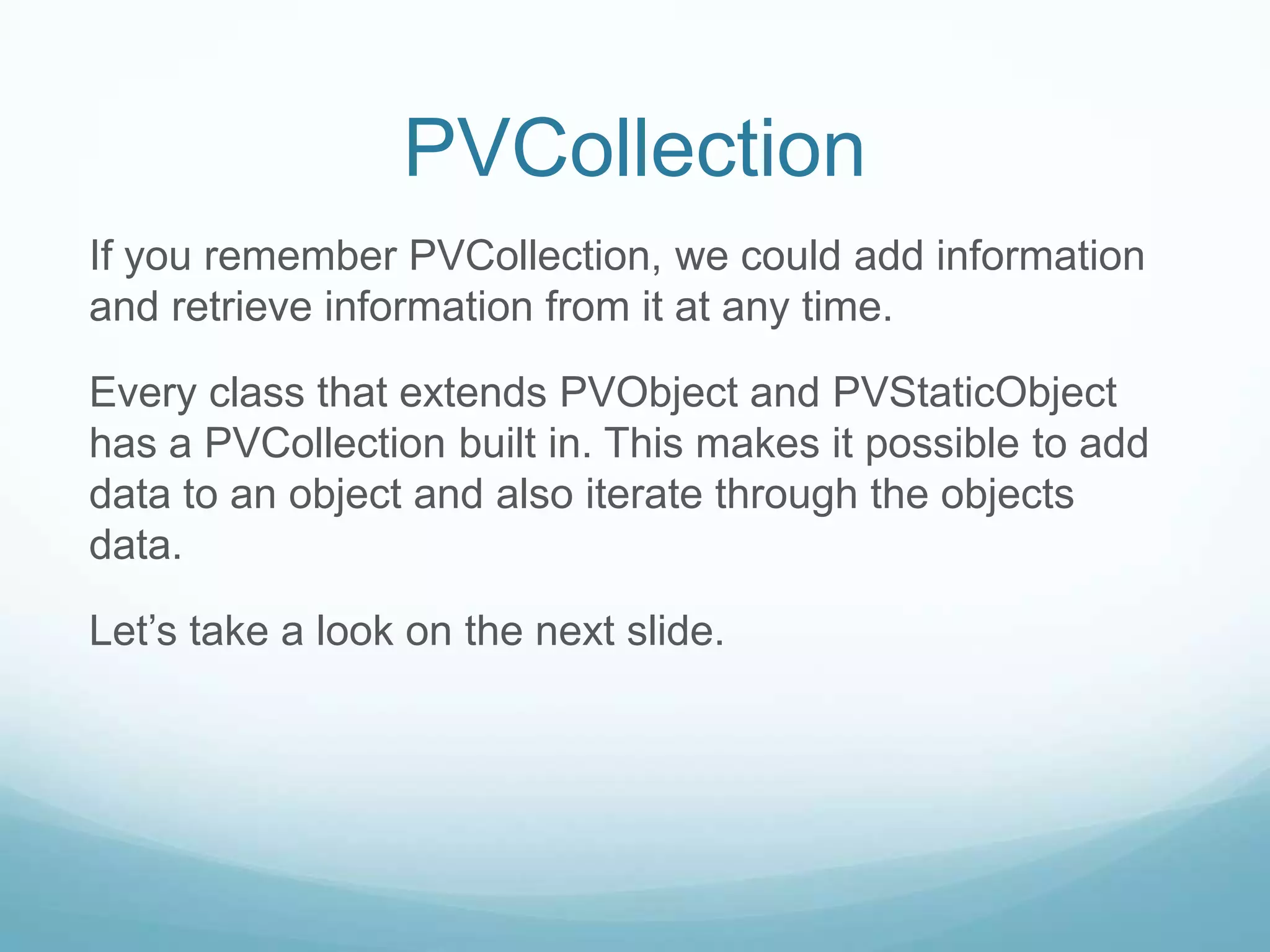 PVCollection
If you remember PVCollection, we could add information
and retrieve information from it at any time.

Every class that extends PVObject and PVStaticObject
has a PVCollection built in. This makes it possible to add
data to an object and also iterate through the objects
data.

Let’s take a look on the next slide.
 