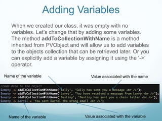 Adding Variables
   When we created our class, it was empty with no
   variables. Let’s change that by adding some variables.
   The method addToCollectionWithName is a method
   inherited from PVObject and will allow us to add variables
   to the objects collection that can be retrieved later. Or you
   can explicitly add a variable by assigning it using the ‘->’
   operator.

Name of the variable                  Value associated with the name




  Name of the variable             Value associated with the variable
 