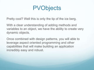 PVObjects
Pretty cool? Well this is only the tip of the ice berg.

With a clear understanding of adding methods and
variables to an object, we have the ability to create very
dynamic objects.

Once combined with design patterns, you will able to
leverage aspect oriented programming and other
capabilities that will make building an application
incredibly easy and robust.
 