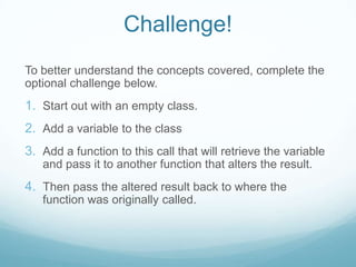 Challenge!
To better understand the concepts covered, complete the
optional challenge below.
1. Start out with an empty class.
2. Add a variable to the class
3. Add a function to this call that will retrieve the variable
   and pass it to another function that alters the result.
4. Then pass the altered result back to where the
   function was originally called.
 