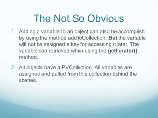 The Not So Obvious
1. Adding a variable to an object can also be accomplish
   by using the method addToCollection. But the variable
   will not be assigned a key for accessing it later. The
   variable can retrieved when using the getIterator()
   method.

2. All objects have a PVCollection. All variables are
   assigned and pulled from this collection behind the
   scenes.
 
