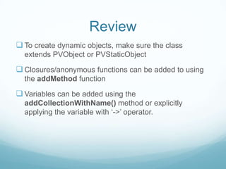 Review
 To create dynamic objects, make sure the class
  extends PVObject or PVStaticObject

 Closures/anonymous functions can be added to using
  the addMethod function

 Variables can be added using the
  addCollectionWithName() method or explicitly
  applying the variable with ‘->’ operator.
 