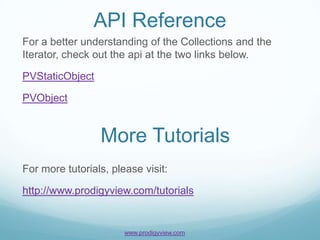 API Reference
For a better understanding of the Collections and the
Iterator, check out the api at the two links below.

PVStaticObject

PVObject


                 More Tutorials
For more tutorials, please visit:

http://www.prodigyview.com/tutorials


                       www.prodigyview.com
 