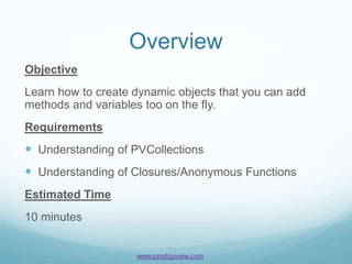 Overview
Objective
Learn how to create dynamic objects that you can add
methods and variables too on the fly.
Requirements
 Understanding of PVCollections
 Understanding of Closures/Anonymous Functions
Estimated Time
10 minutes


                    www.prodigyview.com
 