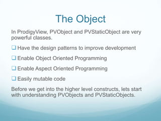 The Object
In ProdigyView, PVObject and PVStaticObject are very
powerful classes.
 Have the design patterns to improve development
 Enable Object Oriented Programming
 Enable Aspect Oriented Programming
 Easily mutable code
Before we get into the higher level constructs, lets start
with understanding PVObjects and PVStaticObjects.
 