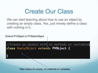 Create Our Class
 We can start learning about how to use an object by
 creating an empty class. Yes, just merely define a class
 with nothing in it.

Extend PVObject or PVStaticObject




           Take notice it’s empty, no methods or variables
 