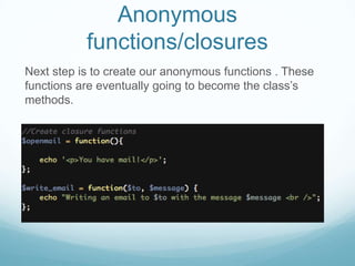 Anonymous
           functions/closures
Next step is to create our anonymous functions . These
functions are eventually going to become the class’s
methods.
 