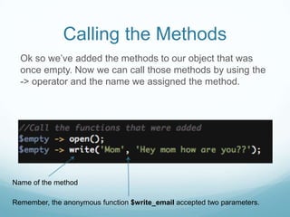Calling the Methods
  Ok so we’ve added the methods to our object that was
  once empty. Now we can call those methods by using the
  -> operator and the name we assigned the method.




Name of the method

Remember, the anonymous function $write_email accepted two parameters.
 