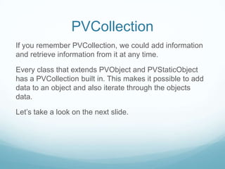 PVCollection
If you remember PVCollection, we could add information
and retrieve information from it at any time.

Every class that extends PVObject and PVStaticObject
has a PVCollection built in. This makes it possible to add
data to an object and also iterate through the objects
data.

Let’s take a look on the next slide.
 