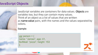 JavaScript variables are containers for data values. Objects are
variables too, but they can contain many values.
Think of an object as a list of values that are written
as name:value pairs, with the names and the values separated by
colons.
Example:
his function takes in one parameter, which is called name. When
JavaScript Objects
var person = {
name: "James", age: 41,
favMeal: “pizza", height: 153
};
 