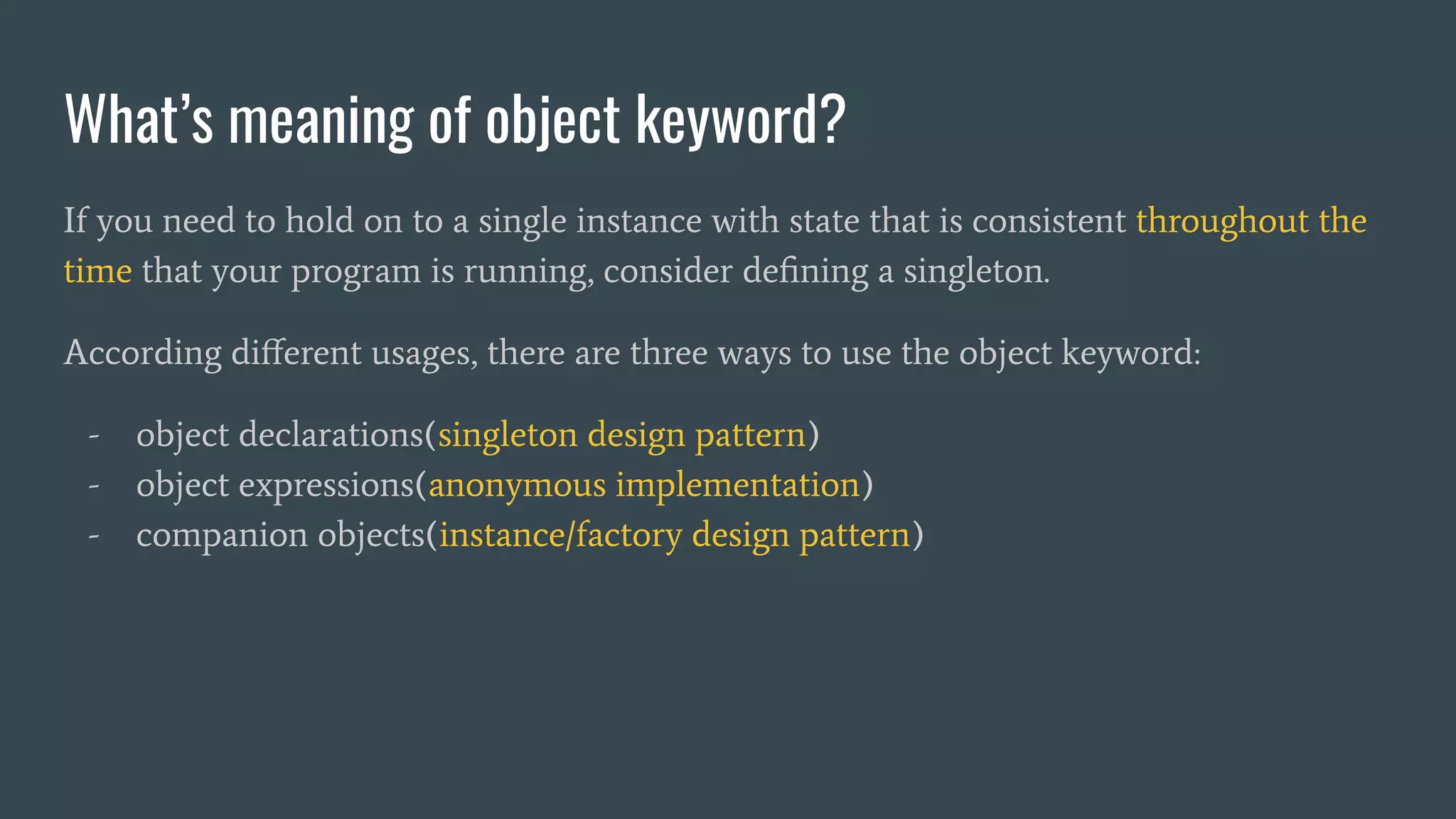 What’s meaning of object keyword?
If you need to hold on to a single instance with state that is consistent throughout the
time that your program is running, consider deﬁning a singleton.
According diﬀerent usages, there are three ways to use the object keyword:
- object declarations(singleton design pattern)
- object expressions(anonymous implementation)
- companion objects(instance/factory design pattern)
 