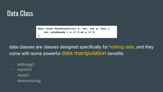 Data Class
data classes are classes designed specifically for holding data, and they
come with some powerful data manipulation benefits
- toString()
- equals()
- copy()
- destructuring
 