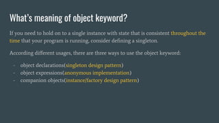 What’s meaning of object keyword?
If you need to hold on to a single instance with state that is consistent throughout the
time that your program is running, consider deﬁning a singleton.
According diﬀerent usages, there are three ways to use the object keyword:
- object declarations(singleton design pattern)
- object expressions(anonymous implementation)
- companion objects(instance/factory design pattern)
 