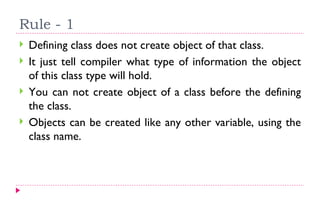 Rule - 1  Defining class does not create object of that class. It just tell compiler what type of information the object of this class type will hold. You can not create object of a class before the defining the class. Objects can be created like any other variable, using the class name. 