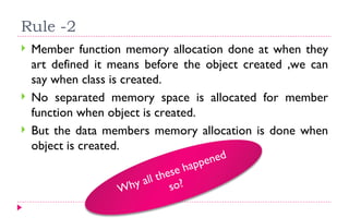 Rule -2  Member function memory allocation done at when they art defined it means before the object created ,we can say when class is created. No separated memory space is allocated for member function when object is created. But the data members memory allocation is done when object is created. Why all these happened so? 