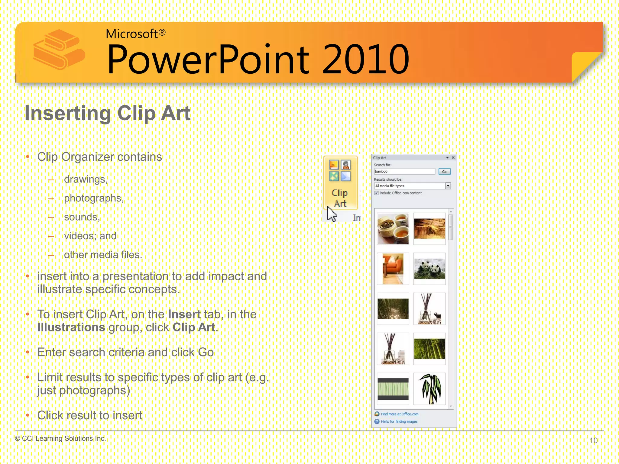 Microsoft®
PowerPoint 2010
Inserting Clip Art
• Clip Organizer contains
– drawings,
– photographs,
– sounds,
– videos; and
– other media files.
• insert into a presentation to add impact and
illustrate specific concepts.
• To insert Clip Art, on the Insert tab, in the
Illustrations group, click Clip Art.
• Enter search criteria and click Go
• Limit results to specific types of clip art (e.g.
just photographs)
• Click result to insert
10© CCI Learning Solutions Inc.
 