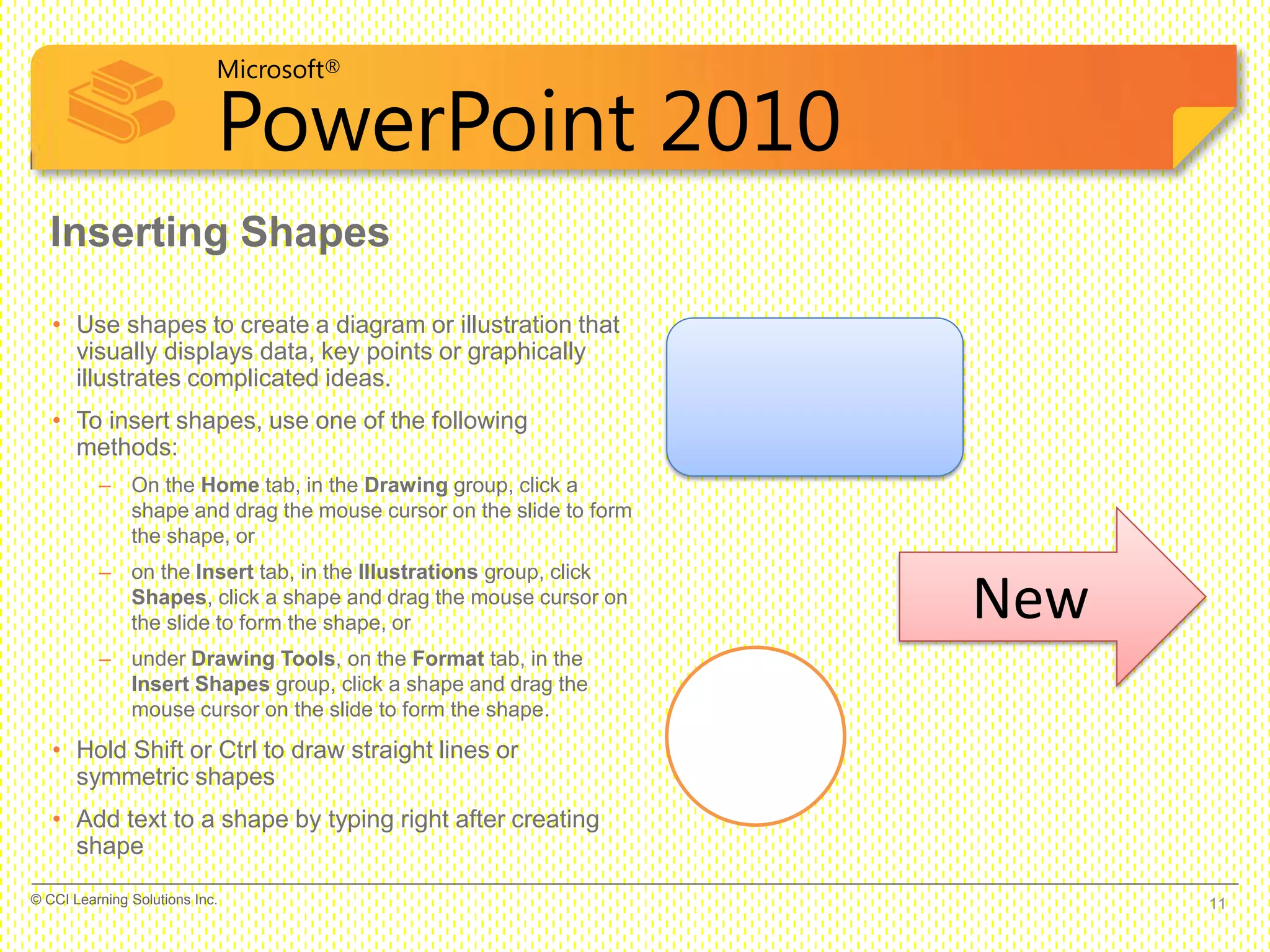 Microsoft®
PowerPoint 2010
Inserting Shapes
• Use shapes to create a diagram or illustration that
visually displays data, key points or graphically
illustrates complicated ideas.
• To insert shapes, use one of the following
methods:
– On the Home tab, in the Drawing group, click a
shape and drag the mouse cursor on the slide to form
the shape, or
– on the Insert tab, in the Illustrations group, click
Shapes, click a shape and drag the mouse cursor on
the slide to form the shape, or
– under Drawing Tools, on the Format tab, in the
Insert Shapes group, click a shape and drag the
mouse cursor on the slide to form the shape.
• Hold Shift or Ctrl to draw straight lines or
symmetric shapes
• Add text to a shape by typing right after creating
shape
New
11© CCI Learning Solutions Inc.
 