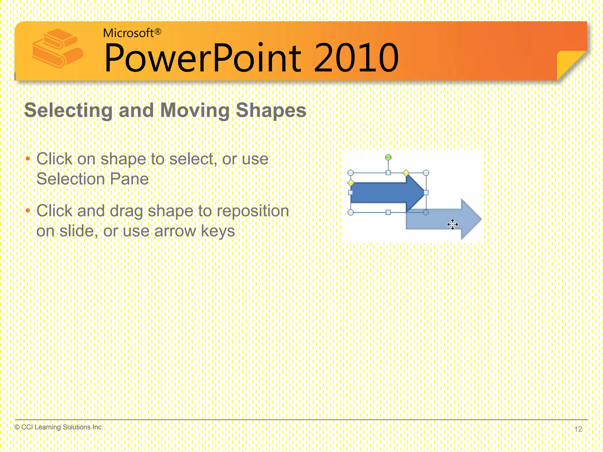 Microsoft®
PowerPoint 2010
Selecting and Moving Shapes
• Click on shape to select, or use
Selection Pane
• Click and drag shape to reposition
on slide, or use arrow keys
12© CCI Learning Solutions Inc.
 