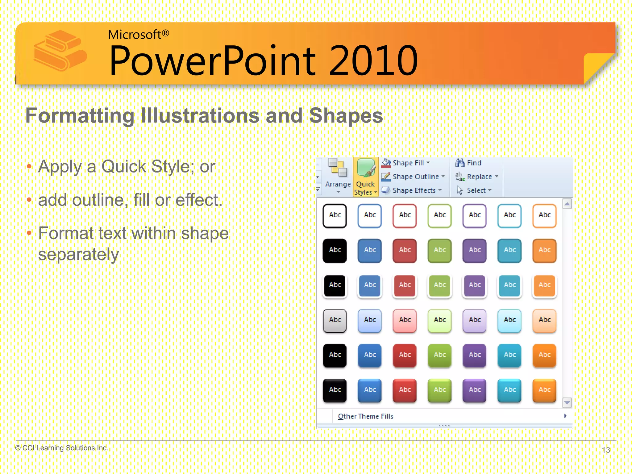 Microsoft®
PowerPoint 2010
Formatting Illustrations and Shapes
• Apply a Quick Style; or
• add outline, fill or effect.
• Format text within shape
separately
13© CCI Learning Solutions Inc.
 