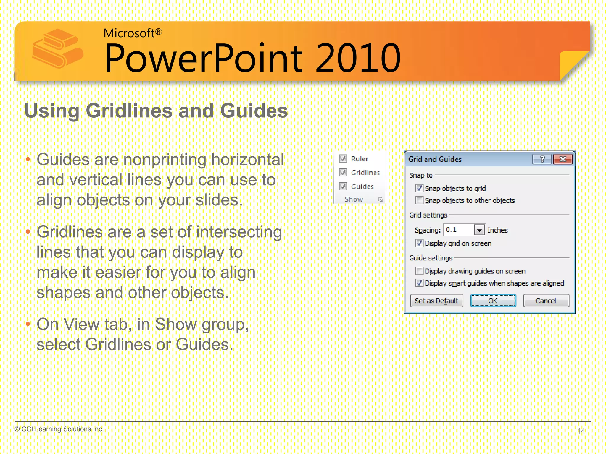 Microsoft®
PowerPoint 2010
Using Gridlines and Guides
• Guides are nonprinting horizontal
and vertical lines you can use to
align objects on your slides.
• Gridlines are a set of intersecting
lines that you can display to
make it easier for you to align
shapes and other objects.
• On View tab, in Show group,
select Gridlines or Guides.
14© CCI Learning Solutions Inc.
 