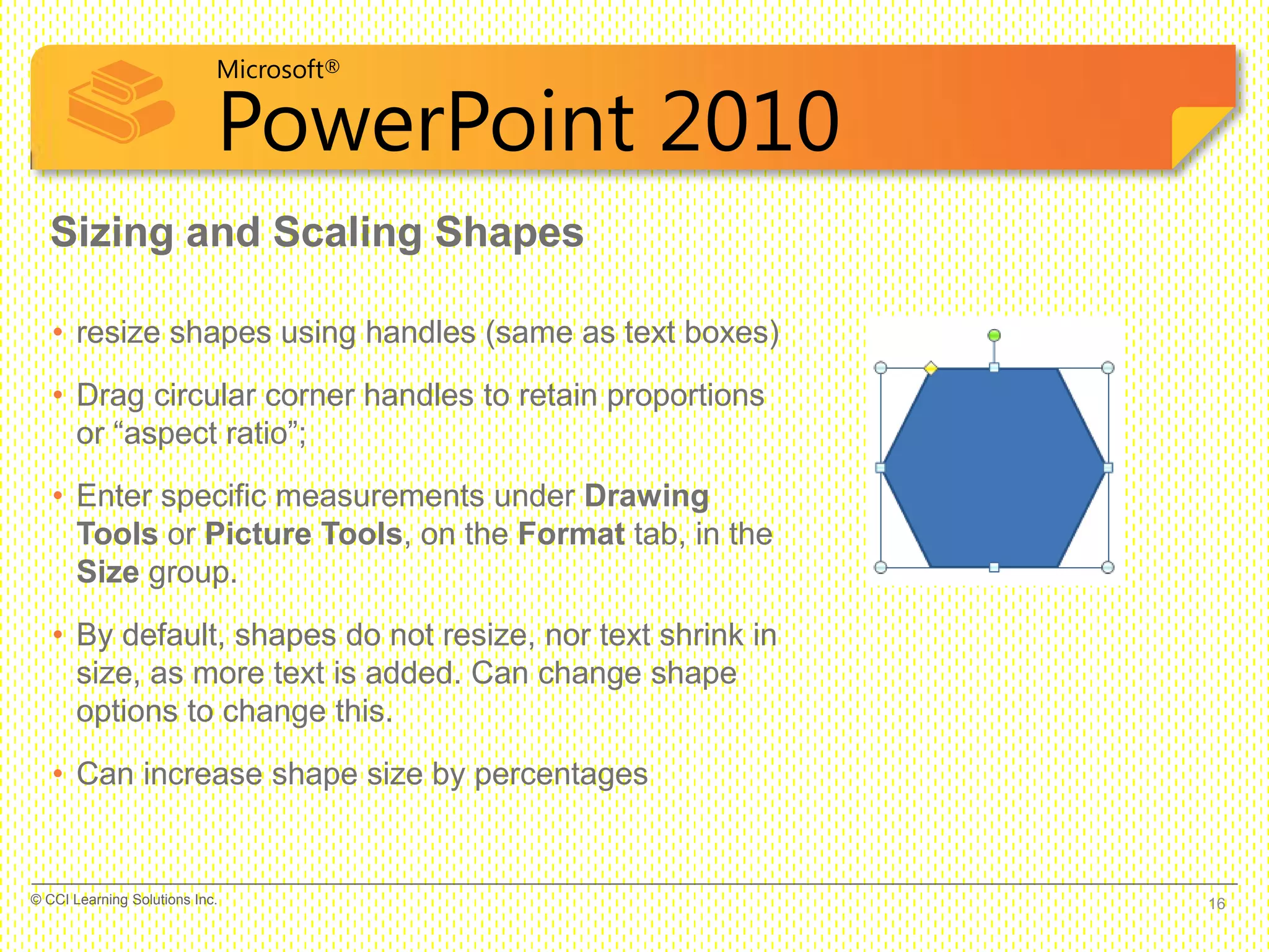 Microsoft®
PowerPoint 2010
Sizing and Scaling Shapes
• resize shapes using handles (same as text boxes)
• Drag circular corner handles to retain proportions
or “aspect ratio”;
• Enter specific measurements under Drawing
Tools or Picture Tools, on the Format tab, in the
Size group.
• By default, shapes do not resize, nor text shrink in
size, as more text is added. Can change shape
options to change this.
• Can increase shape size by percentages
16© CCI Learning Solutions Inc.
 