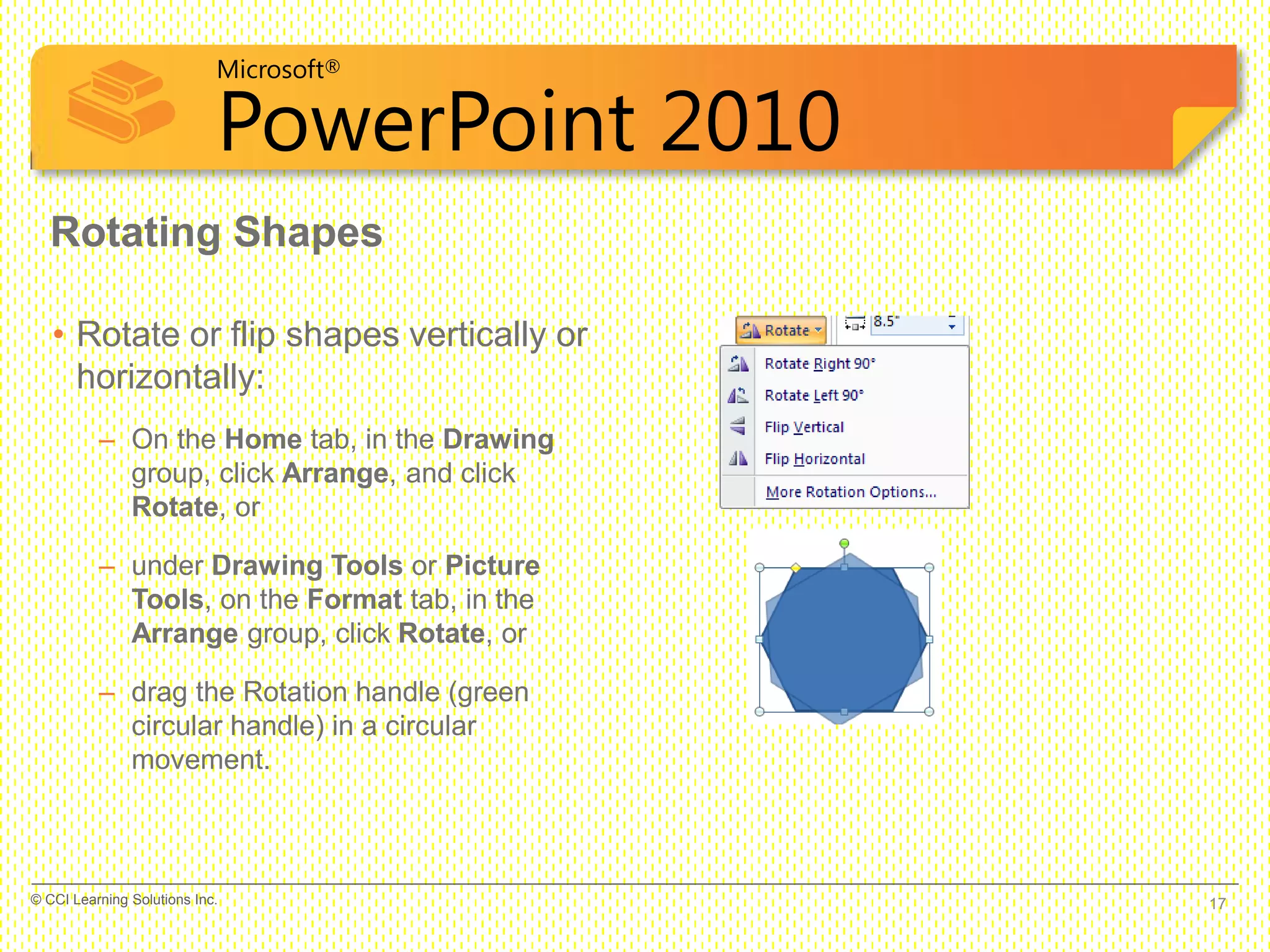 Microsoft®
PowerPoint 2010
Rotating Shapes
• Rotate or flip shapes vertically or
horizontally:
– On the Home tab, in the Drawing
group, click Arrange, and click
Rotate, or
– under Drawing Tools or Picture
Tools, on the Format tab, in the
Arrange group, click Rotate, or
– drag the Rotation handle (green
circular handle) in a circular
movement.
17© CCI Learning Solutions Inc.
 