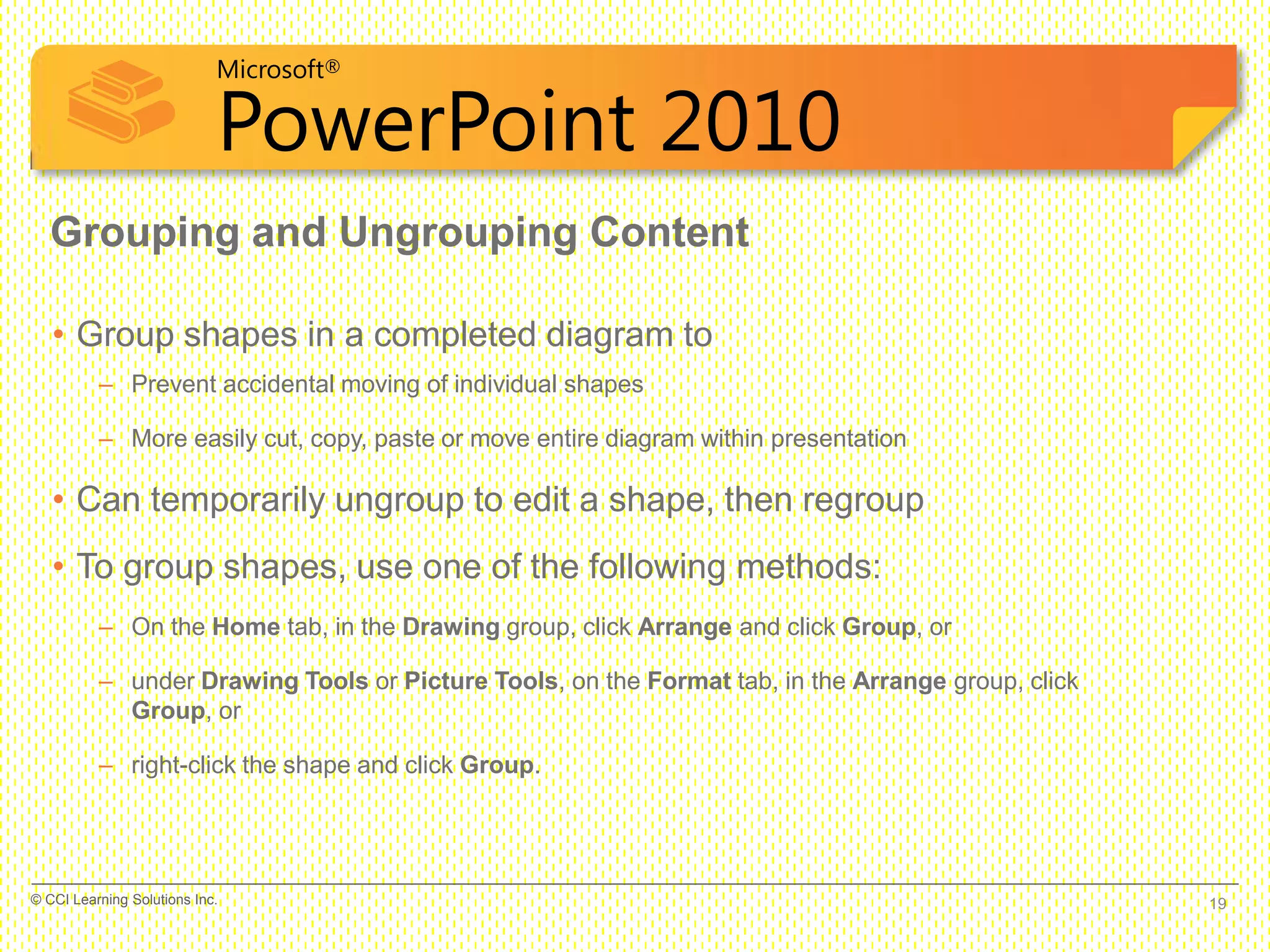Microsoft®
PowerPoint 2010
• Group shapes in a completed diagram to
– Prevent accidental moving of individual shapes
– More easily cut, copy, paste or move entire diagram within presentation
• Can temporarily ungroup to edit a shape, then regroup
• To group shapes, use one of the following methods:
– On the Home tab, in the Drawing group, click Arrange and click Group, or
– under Drawing Tools or Picture Tools, on the Format tab, in the Arrange group, click
Group, or
– right-click the shape and click Group.
Grouping and Ungrouping Content
19© CCI Learning Solutions Inc.
 