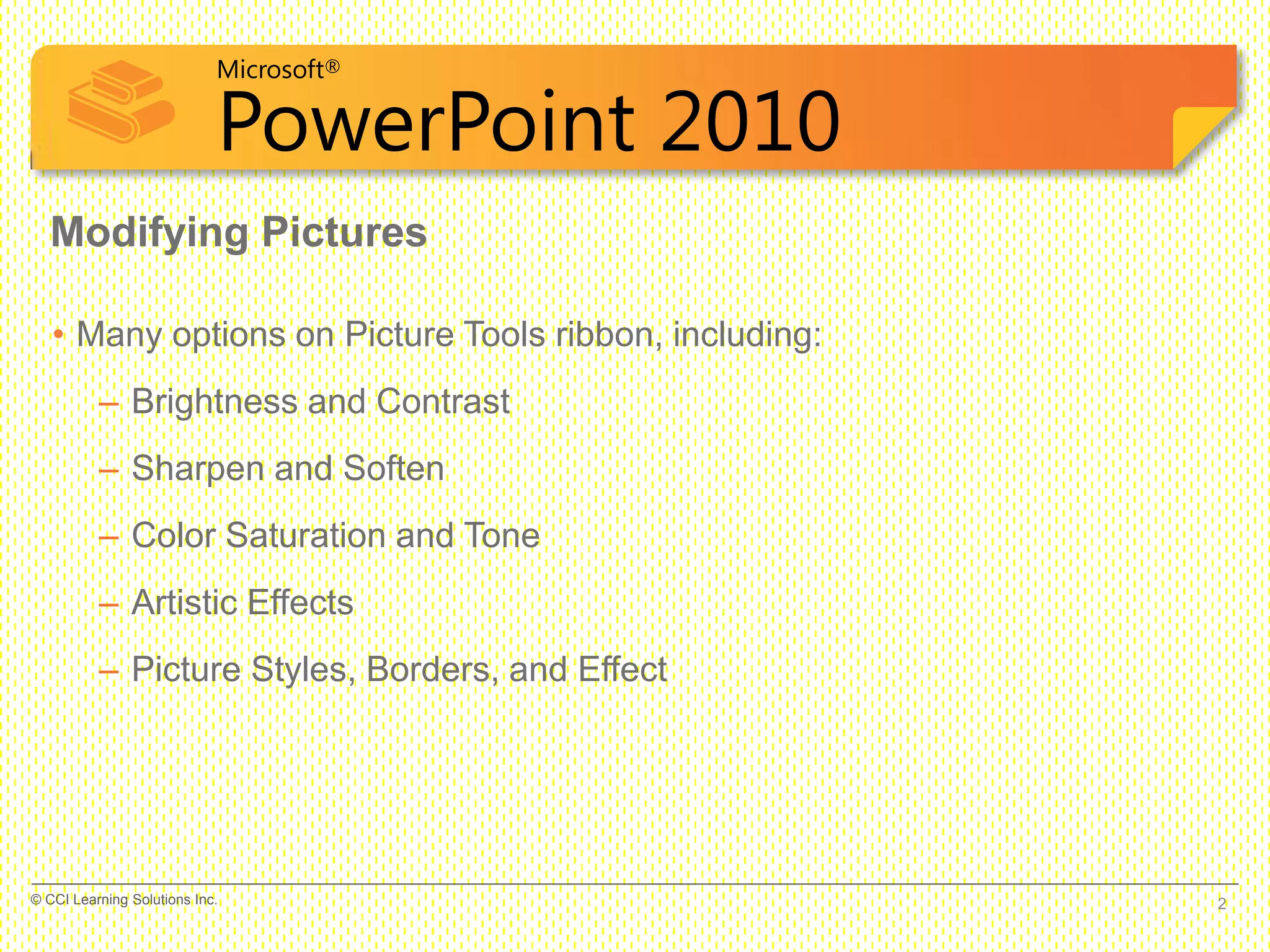 Microsoft®
PowerPoint 2010
• Many options on Picture Tools ribbon, including:
– Brightness and Contrast
– Sharpen and Soften
– Color Saturation and Tone
– Artistic Effects
– Picture Styles, Borders, and Effect
Modifying Pictures
2© CCI Learning Solutions Inc.
 